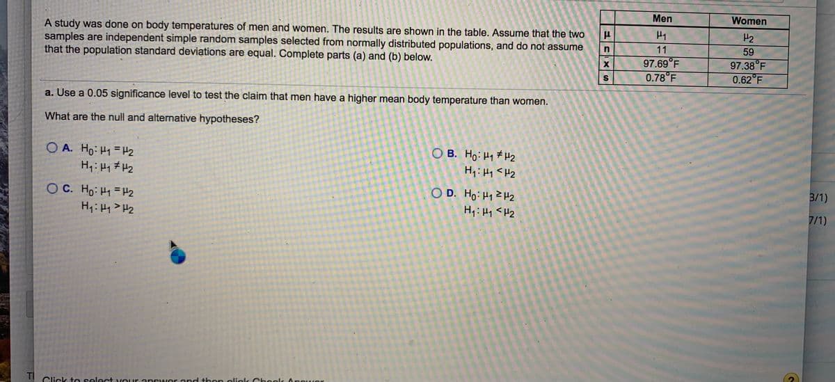 Men
Women
H2
A study was done on body temperatures of men and women. The results are shown in the table. Assume that the two
samples are independent simple random samples selected from normally distributed populations, and do not assume
that the population standard deviations are equal. Complete parts (a) and (b) below.
11
59
97.38°F
0.62 F
97.69°F
0.78°F
a. Use a 0.05 significance level to test the claim that men have a higher mean body temperature than women.
What are the null and alternative hypotheses?
O A. Ho: H1 = H2
O B. Ho: H1 #H2
O D. Ho: H12H2
3/1)
O C. Ho: H1= H2
H: Hy>H2
Hq: Hy <H2
7/1)
TI
Click t e select vour answer end thon olick Chookk Anower
