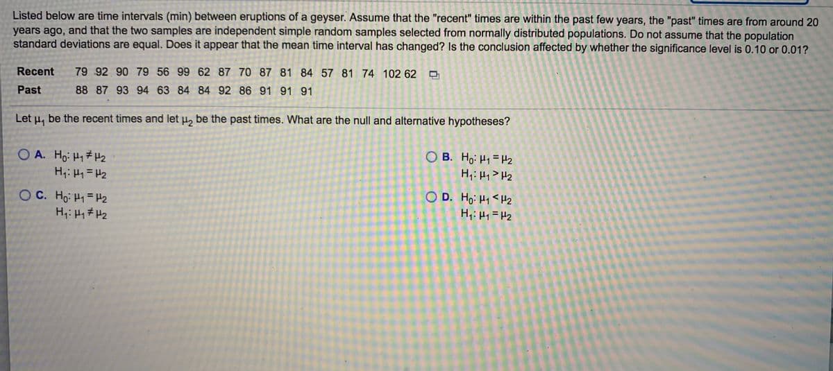 Listed below are time intervals (min) between eruptions of a geyser. Assume that the "recent" times are within the past few years, the "past" times are from around 20
years ago, and that the two samples are independent simple random samples selected from normally distributed populations. Do not assume that the population
standard deviations are equal. Does it appear that the mean time interval has changed? Is the conclusion affected by whether the significance level is 0.10 or 0.01?
Recent
79 92 90 79 56 99 62 87 70 87 81 84 57 81 74 102 62
Past
88 87 93 94 63 84 84 92 86 91 91 91
Let H1
be the recent times and let , be the past times. What are the null and alternative hypotheses?
O A. Ho: H1# H2
H;: H1 =H2
O B. Ho: H1 = H2
H,: Hy> Hz
O D. Ho: H1 <Hz
H,: H1 =H2
O C. Ho: H1=H2
