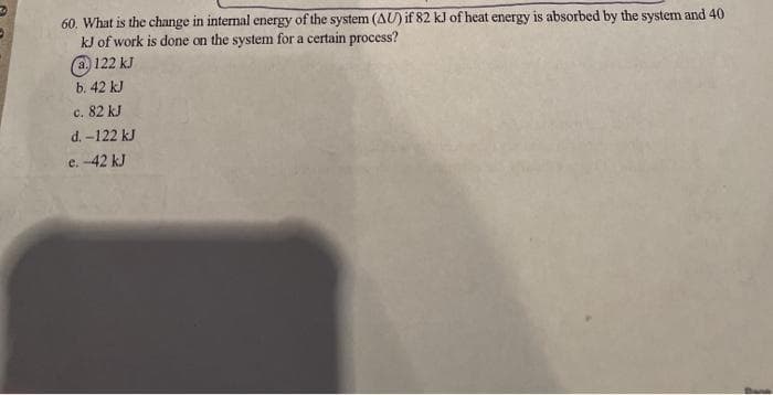 60. What is the change in internal energy of the system (AU) if 82 kJ of heat energy is absorbed by the system and 40
kJ of work is done on the system for a certain process?
@ 122 kJ
b. 42 kJ
c. 82 kJ
d. -122 kJ
e. -42 kJ
