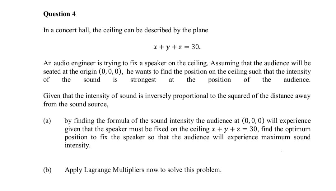 Question 4
In a concert hall, the ceiling can be described by the plane
x + y +z = 30.
An audio engineer is trying to fix a speaker on the ceiling. Assuming that the audience will be
seated at the origin (0,0,0), he wants to find the position on the ceiling such that the intensity
of
the
sound
is
strongest
at
the
position
of
the
audience.
Given that the intensity of sound is inversely proportional to the squared of the distance away
from the sound source,
by finding the formula of the sound intensity the audience at (0, 0,0) will experience
given that the speaker must be fixed on the ceiling x + y + z = 30, find the optimum
position to fix the speaker so that the audience will experience maximum sound
intensity.
(а)
(b)
Apply Lagrange Multipliers now to solve this problem.
