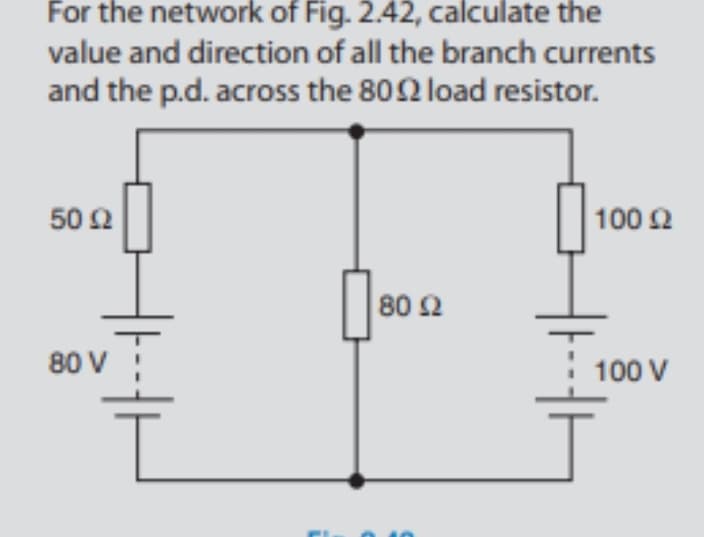 For the network of Fig. 2.42, calculate the
value and direction of all the branch currents
and the p.d. across the 802 load resistor.
50 Ω
100 2
80 Ω
80 V
100 V
