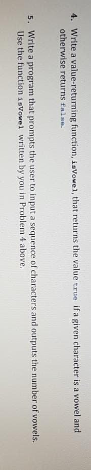 4. Write a value-returning function, isVowel, that returns the value true if a given character is a vowel and
otherwise returns false.
5. Write a program that prompts the user to input a sequence of characters and outputs the number of vowels.
Use the function isVowel written by you in Problem 4 above.
