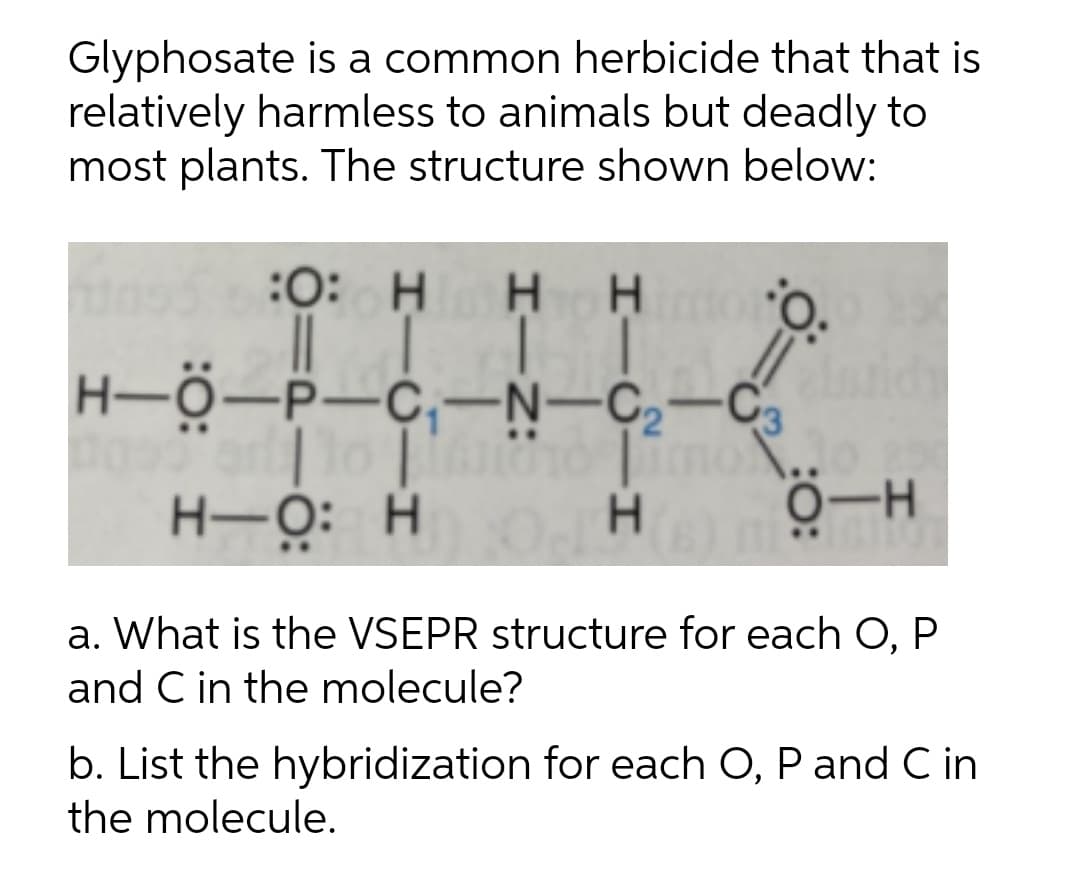 Glyphosate is a common herbicide that that is
relatively harmless to animals but deadly to
most plants. The structure shown below:
:0: H
нн
O.
H-Ö-P-C,-N-C,-C,
H-O: H
0-H
H.
a. What is the VSEPR structure for each O, P
and C in the molecule?
b. List the hybridization for each O, P and C in
the molecule.
