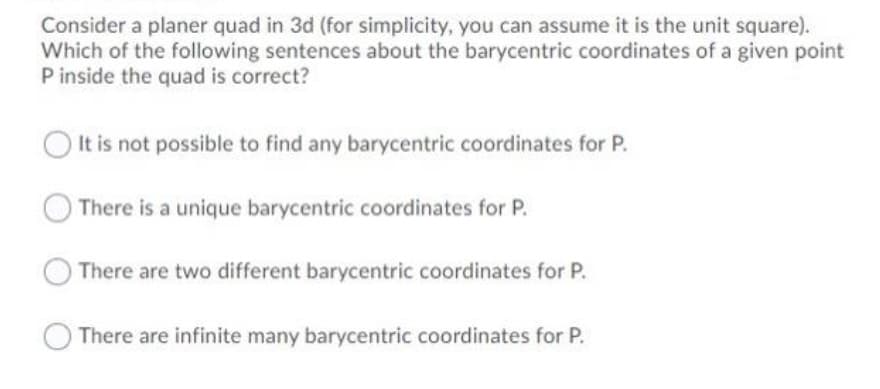 Consider a planer quad in 3d (for simplicity, you can assume it is the unit square).
Which of the following sentences about the barycentric coordinates of a given point
P inside the quad is correct?
It is not possible to find any barycentric coordinates for P.
There is a unique barycentric coordinates for P.
There are two different barycentric coordinates for P.
There are infinite many barycentric coordinates for P.
