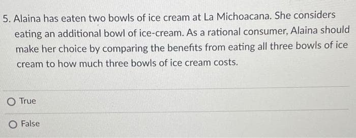 5. Alaina has eaten two bowls of ice cream at La Michoacana. She considers
eating an additional bowl of ice-cream. As a rational consumer, Alaina should
make her choice by comparing the benefits from eating all three bowls of ice
cream to how much three bowls of ice cream costs.
O True
False
