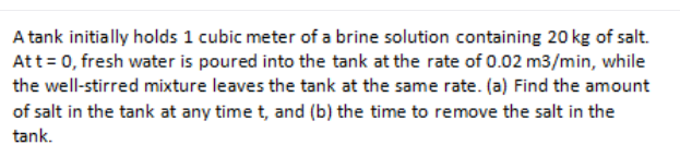 A tank initially holds 1 cubic meter of a brine solution containing 20 kg of salt.
Att= 0, fresh water is poured into the tank at the rate of 0.02 m3/min, while
the well-stirred mixture leaves the tank at the same rate. (a) Find the amount
of salt in the tank at any time t, and (b) the time to remove the salt in the
tank.
