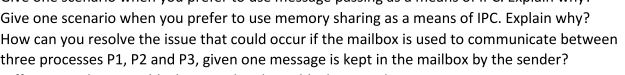 Give one scenario when you prefer to use memory sharing as a means of IPC. Explain why?
How can you resolve the issue that could occur if the mailbox is used to communicate between
three processes P1, P2 and P3, given one message is kept in the mailbox by the sender?
