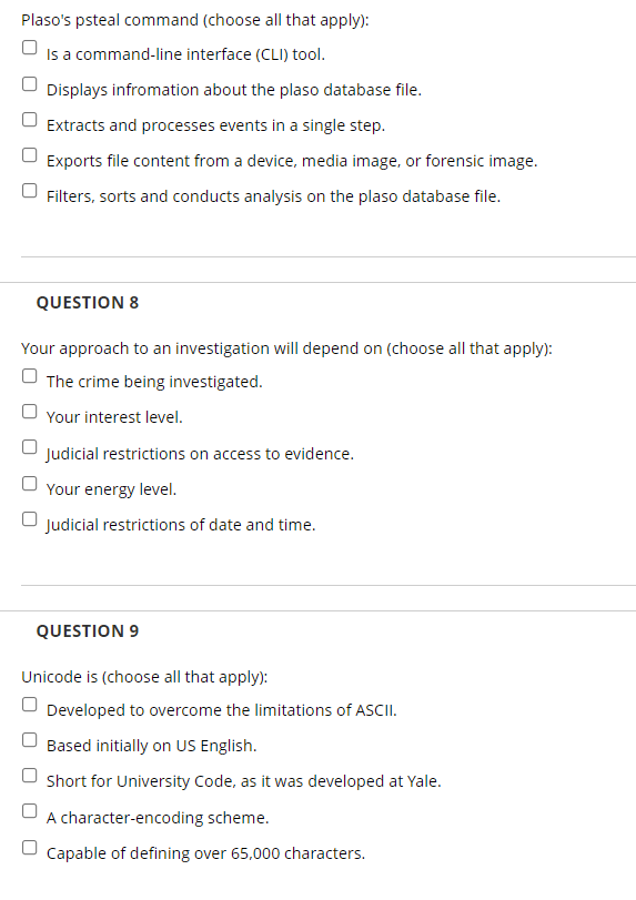 Plaso's psteal command (choose all that apply):
Is a command-line interface (CLI) tool.
Displays infromation about the plaso database file.
Extracts and processes events in a single step.
Exports file content from a device, media image, or forensic image.
U Filters, sorts and conducts analysis on the plaso database file.
QUESTION 8
Your approach to an investigation will depend on (choose all that apply):
O The crime being investigated.
Your interest level.
Judicial restrictions on access to evidence.
Your energy level.
Judicial restrictions of date and time.
QUESTION 9
Unicode is (choose all that apply):
Developed to overcome the limitations of ASCII.
Based initially on US English.
Short for University Code, as it was developed at Yale.
A character-encoding scheme.
Capable of defining over 65,000 characters.
