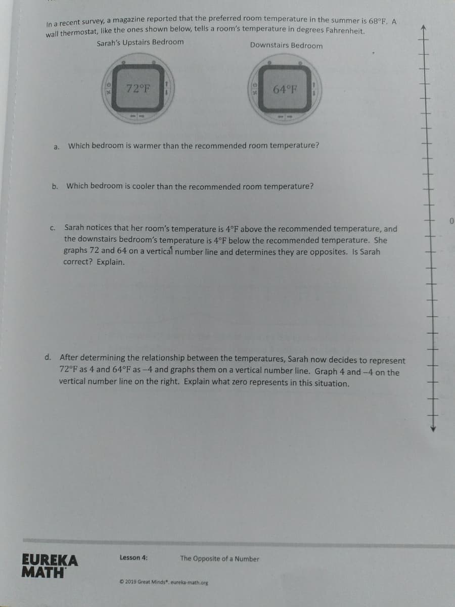 In a recent survey, a magazine reported that the preferred room temperature in the summer is 68°F. A
wall thermostat, like the ones shown below, tells a room's temperature in degrees Fahrenheit
Sarah's Upstairs Bedroom
Downstairs Bedroom
72°F
64°F
a.
Which bedroom is warmer than the recommended room temperature?
b.
Which bedroom is cooler than the recommended room temperature?
c. Sarah notices that her room's temperature is 4°F above the recommended temperature, and
the downstairs bedroom's temperature is 4°F below the recommended temperature. She
graphs 72 and 64 on a vertical number line and determines they are opposites. Is Sarah
correct? Explain.
d. After determining the relationship between the temperatures, Sarah now decides to represent
72°F as 4 and 64°F as -4 and graphs them on a vertical number line. Graph 4 and -4 on the
vertical number line on the right. Explain what zero represents in this situation.
EUREKA
MATH
Lesson 4:
The Opposite of a Number
O 2019 Great Minds. eureka-math.org
