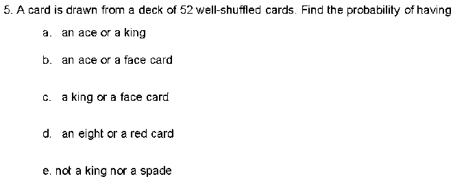 5. A card is drawn from a deck of 52 well-shuffled cards. Find the probability of having
a. an ace or a king
b. an ace or a face card
C. a king or a face card
d. an eight or a red card
e, not a king nor a spade