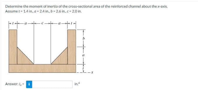 Determine the moment of inertia of the cross-sectional area of the reinforced channel about the x-axis.
Assume t = 1.4 in., a = 2.4 in, b = 2.6 in, c = 2.0 in.
州
十
Answer: Ix=
a
in.4
我