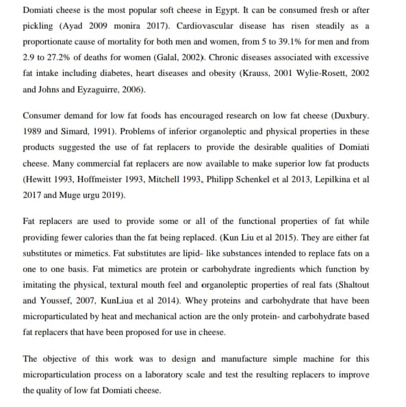 Domiati cheese is the most popular soft cheese in Egypt. It can be consumed fresh or after
pickling (Ayad 2009 monira 2017). Cardiovascular disease has risen steadily as a
proportionate cause of mortality for both men and women, from 5 to 39.1% for men and from
2.9 to 27.2% of deaths for women (Galal, 2002). Chronic diseases associated with excessive
fat intake including diabetes, heart diseases and obesity (Krauss, 2001 Wylie-Rosett, 2002
and Johns and Eyzaguirre, 2006).
Consumer demand for low fat foods has encouraged research on low fat cheese (Duxbury.
1989 and Simard, 1991). Problems of inferior organoleptic and physical properties in these
products suggested the use of fat replacers to provide the desirable qualities of Domiati
cheese. Many commercial fat replacers are now available to make superior low fat products
(Hewitt 1993, Hoffmeister 1993, Mitchell 1993, Philipp Schenkel et al 2013, Lepilkina et al
2017 and Muge urgu 2019).
Fat replacers are used to provide some or all of the functional properties of fat while
providing fewer calories than the fat being replaced. (Kun Liu et al 2015). They are either fat
substitutes or mimetics. Fat substitutes are lipid- like substances intended to replace fats on a
one to one basis. Fat mimetics are protein or carbohydrate ingredients which function by
imitating the physical, textural mouth feel and organoleptic properties of real fats (Shaltout
and Youssef, 2007, KunLiua et al 2014). Whey proteins and carbohydrate that have been
microparticulated by heat and mechanical action are the only protein- and carbohydrate based
fat replacers that have been proposed for use in cheese.
The objective of this work was to design and manufacture simple machine for this
microparticulation process on a laboratory scale and test the resulting replacers to improve
the quality of low fat Domiati cheese.
