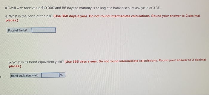 S
A T-bill with face value $10,000 and 86 days to maturity is selling at a bank discount ask yield of 3.3%.
a. What is the price of the bill? (Use 360 days a year. Do not round intermediate calculations. Round your answer to 2 decimal
places.)
Price of the bill
b. What is its bond equivalent yield? (Use 365 days a year. Do not round intermediate calculations. Round your answer to 2 decimal
places.)
Bond equivalent yield
%
