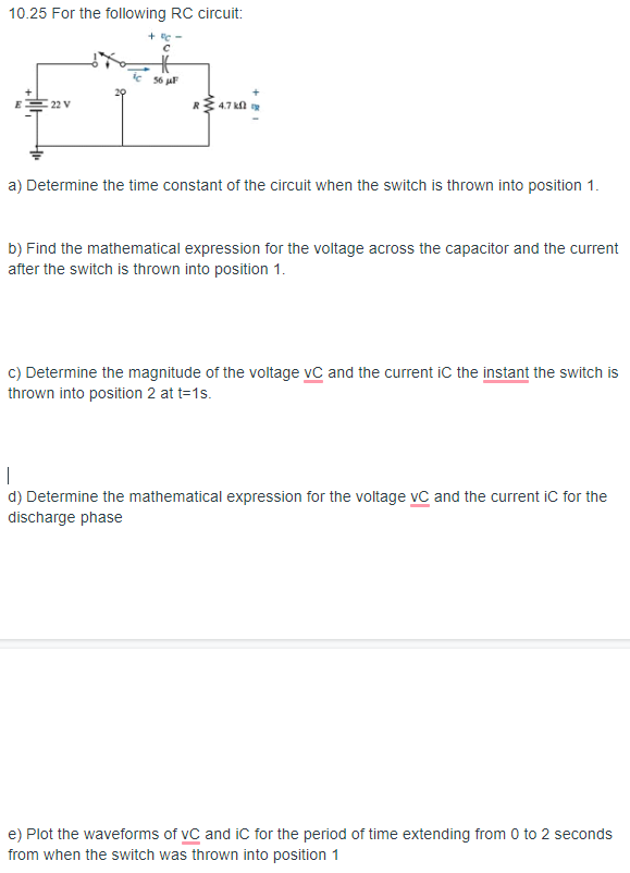 10.25 For the following RC circuit:
+ e -
56 μF
22 V
7 kl
a) Determine the time constant of the circuit when the switch is thrown into position 1.
b) Find the mathematical expression for the voltage across the capacitor and the current
after the switch is thrown into position 1.
C) Determine the magnitude of the voltage vC and the current iC the instant the switch is
thrown into position 2 at t=1s.
d) Determine the mathematical expression for the voltage vC and the current iC for the
discharge phase
e) Plot the waveforms of vC and iC for the period of time extending from 0 to 2 seconds
from when the switch was thrown into position 1
