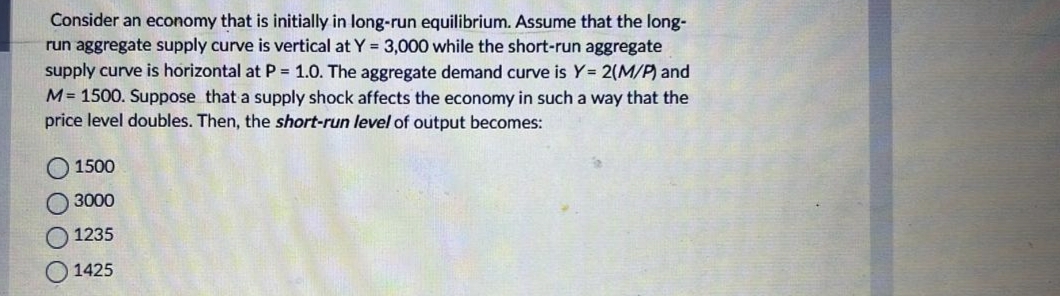 Consider an economy that is initially in long-run equilibrium. Assume that the long-
run aggregate supply curve is vertical at Y = 3,000 while the short-run aggregate
supply curve is horizontal at P = 1.0. The aggregate demand curve is Y= 2(M/P) and
M = 1500. Suppose that a supply shock affects the economy in such a way that the
price level doubles. Then, the short-run level of output becomes:
0000
1500
3000
1235
1425