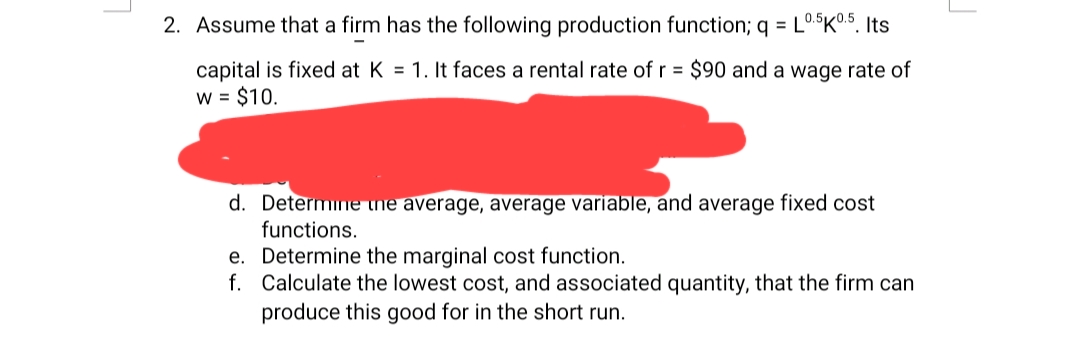 2. Assume that a firm has the following production function; q = L0.5K0.5. Its
capital is fixed at K = 1. It faces a rental rate of r = $90 and a wage rate of
W = $10.
d. Determine the average, average variable, and average fixed cost
functions.
e. Determine the marginal cost function.
f. Calculate the lowest cost, and associated quantity, that the firm can
produce this good for in the short run.