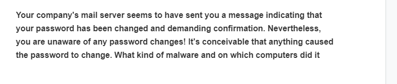 Your company's mail server seems to have sent you a message indicating that
your password has been changed and demanding confirmation. Nevertheless,
you are unaware of any password changes! It's conceivable that anything caused
the password to change. What kind of malware and on which computers did it
