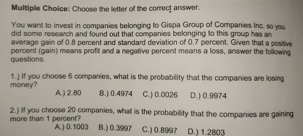 Multiple Choice: Choose the letter of the correct answer.
You want to invest in companies belonging to Gispa Group of Companies Inc. so you
did some research and found out that companies belonging to this group has an
average gain of 0.8 percent and standard deviation of 0.7 percent. Given that a positive
percent (gain) means profit and a negative percent means a loss, answer the following
questions.
1.) If you choose 6 companies, what is the probability that the companies are losing
money?
A.) 2.80
B.) 0.4974
C.) 0.0026
D.) 0.9974
2.) If you choose 20 companies, what is the probability that the companies are gaining
more than 1 percent?
A.) 0.1003 B.) 0.3997 C.) 0.8997 D.) 1.2803
