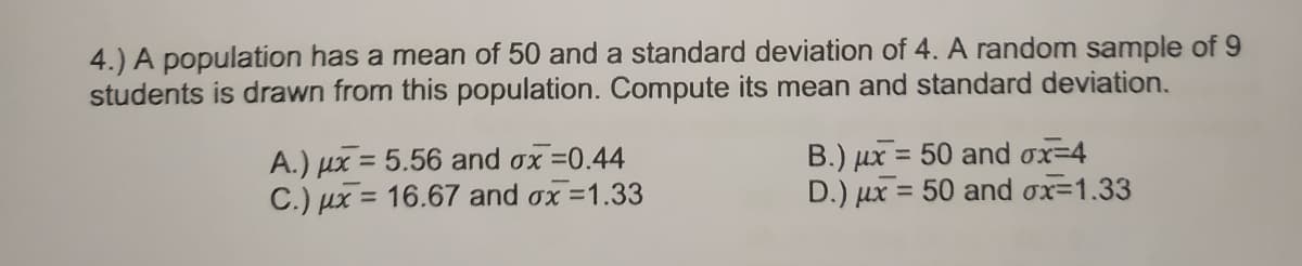 4.) A population has a mean of 50 and a standard deviation of 4. A random sample of 9
students is drawn from this population. Compute its mean and standard deviation.
A.) ux = 5.56 and ox =0.44
C.) µx = 16.67 and ox =1.33
B.) ux = 50 and ox=4
D.) ux = 50 and ox=1.33
