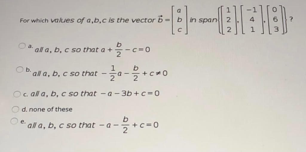 a
1
For which values of a,b,c is the vector b = b
in span
4
%3D
b
all a, b, c so that a +
a.
O b. all a, b, c so that
1
a -
2
+C 0
2
O c. all a, b, c so that -a-3b+c=0
d. none of these
b.
- a - - +c=0
е.
all a, b, c so that
