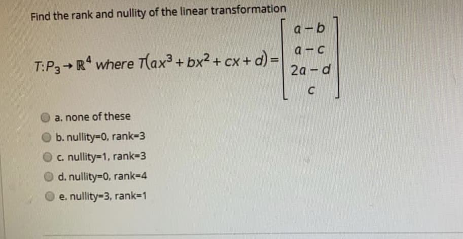 Find the rank and nullity of the linear transformation
а - b
a-c
T:P3+ R* where T(ax³ + bx2 + cx+ d) =
%3D
2а - d
C
a. none of these
O b. nullity=D0, rank-3
O c. nullity=1, rank=3
d. nullity=D0, rank3D4
O e. nullity=3, rank=1
