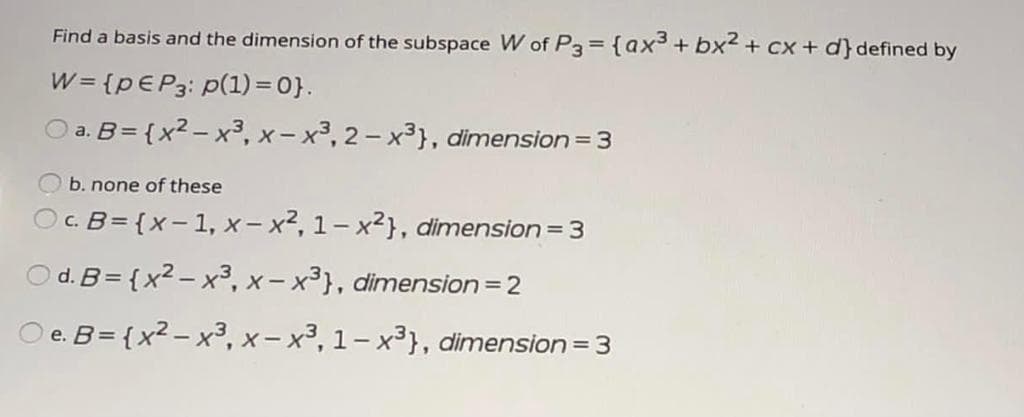 Find a basis and the dimension of the subspace W of P3= {ax3+ bx2 + cx + d} defined by
W = {PEP3: p(1) = 0}.
a. B= {x2 – x3, x- x³, 2 - x3}, dimension = 3
b. none of these
Oc. B= {x- 1, x- x2, 1- x2}, dimension= 3
O d. B= {x2 – x³, x- x³}, dimension = 2
O e. B= {x2 – x3, x- x³, 1- x³}, dimension = 3
