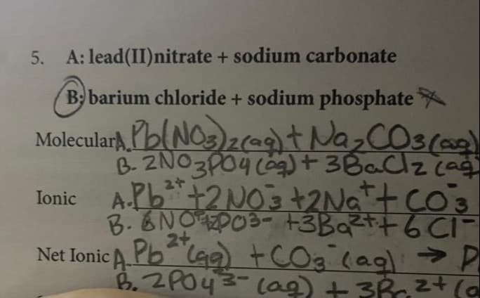 5.
A: lead (II) nitrate + sodium carbonate
Beba
B barium chloride + sodium phosphate
Molecular Pb(NO3)2(aq) +
Ionic
Na₂CO3(aq)
B. 2NO3PO4 (aq) + 3 BaCl₂ (ag
A.Pb²+ + 2NO3 +2Na+ + CO²3
B. BNO PO3- +3Ba²+ +6C1
+ CO3 (ag) → P
2+
B. 2PO43- (aq) + 3R ²+ (0
Net Ionic A Pb (g)
(99)