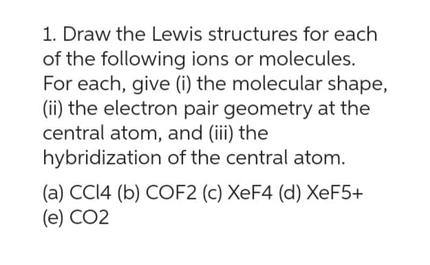 1. Draw the Lewis structures for each
of the following ions or molecules.
For each, give (i) the molecular shape,
(ii) the electron pair geometry at the
central atom, and (iii) the
hybridization of the central atom.
(a) CCI4 (b) COF2 (c) XeF4 (d) XeF5+
(e) CO2