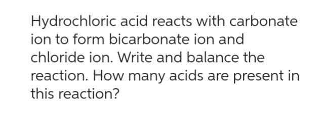Hydrochloric acid reacts with carbonate
ion to form bicarbonate ion and
chloride ion. Write and balance the
reaction. How many acids are present in
this reaction?