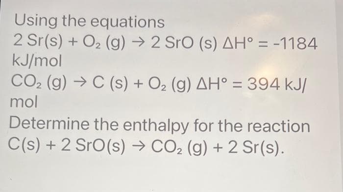 Using the equations
2 Sr(s) + O₂ (g) → 2 SrO (s) AH° = -1184
kJ/mol
CO₂ (g) → C (s) + O₂ (g) AH° = 394 kJ/
mol
Determine the enthalpy for the reaction
C(s) + 2 SrO(s) → CO₂ (g) + 2 Sr(s).