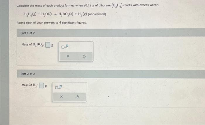 Calculate the mass of each product formed when 80.18 g of diborane (B₂H) reacts with excess water:
B₂H₂(g) + H₂O()→ H,BO, (s) + H₂(g) [unbalanced]
Round each of your answers to 4 significant figures.
Part 1 of 2
Mass of H, BO₂: g
Part 2 of 2
Mass of H₂:8
04
X
X
G