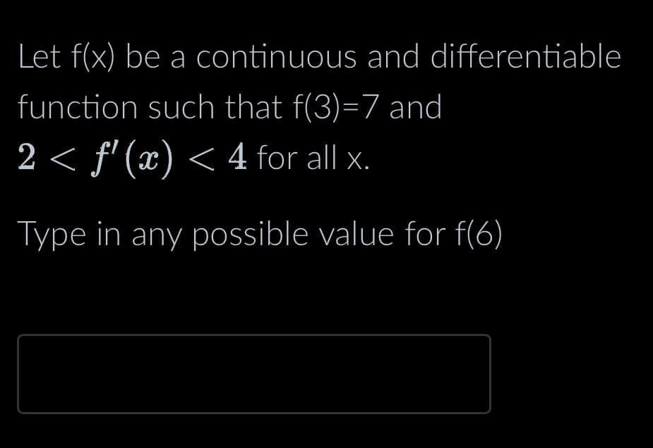 Let f(x) be a continuous and differentiable
function such that f(3)=7 and
2 < f'(x) < 4 for all x.
Type in any possible value for f(6)