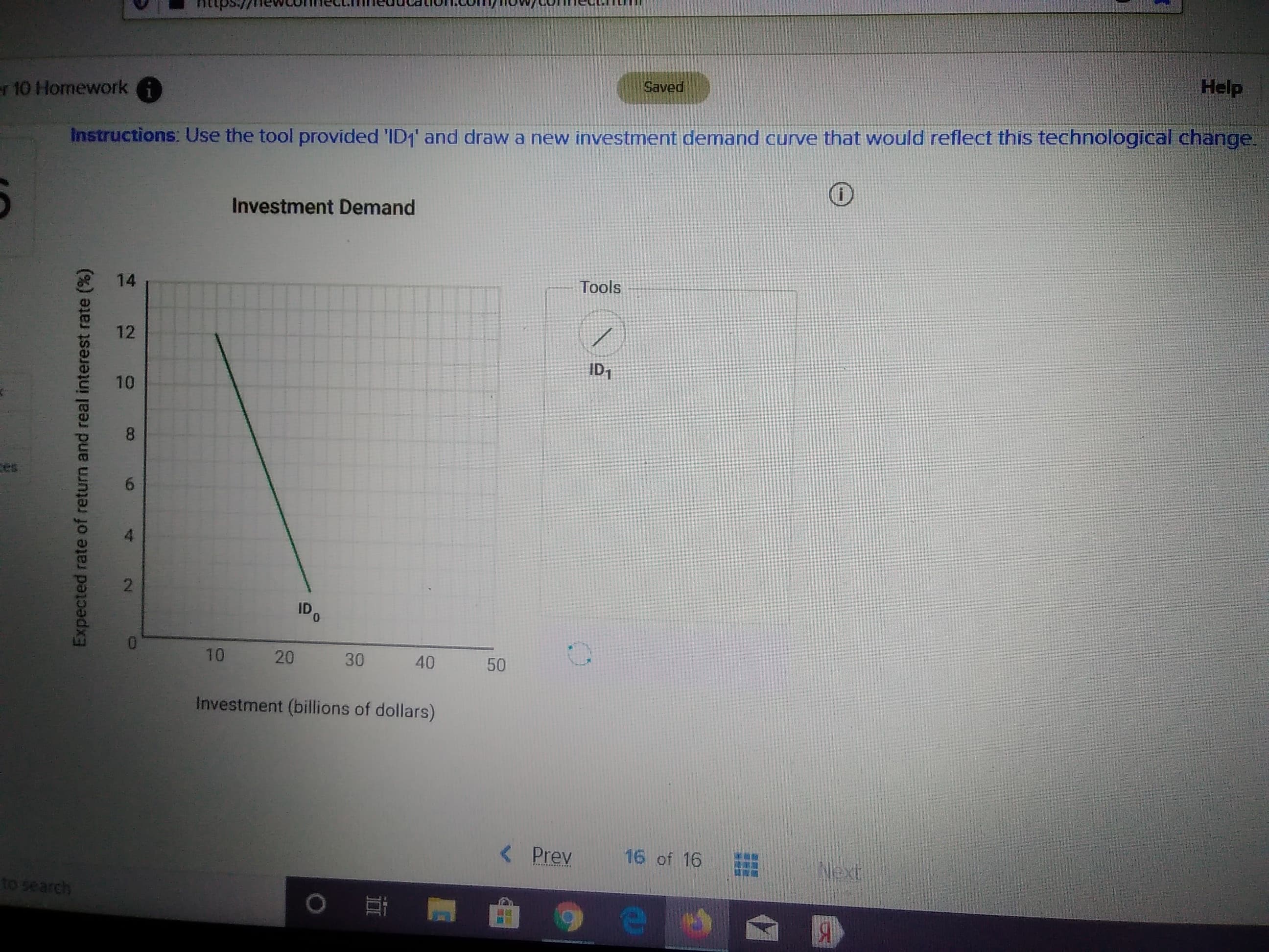 Help
Saved
r 10 Homework
Instructions: Use the tool provided 'ID1' and draw a new investment demand curve that would reflect this technological change
Investment Demand
Tools
14
12
ID1
8
es
2
IDO
20 30
10
40
50
Investment (billions of dollars)
16 of 16
< Prev
Next
to search
Я
SEE
10
NO
Expected rate of return and real interest rate (%)
