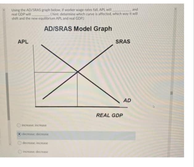 Using the AD/SRAS graph below, if worker wage rates fall, APL will
real GDP will
shift and the new equilibrium APL and real GDP.)
and
(hint: determine which curve is affected, which way it will
AD/SRAS Model Graph
APL
SRAS
AD
REAL GDP
increase: increase
decrease: decrease
decrease: increase
Oincrease; decrease
