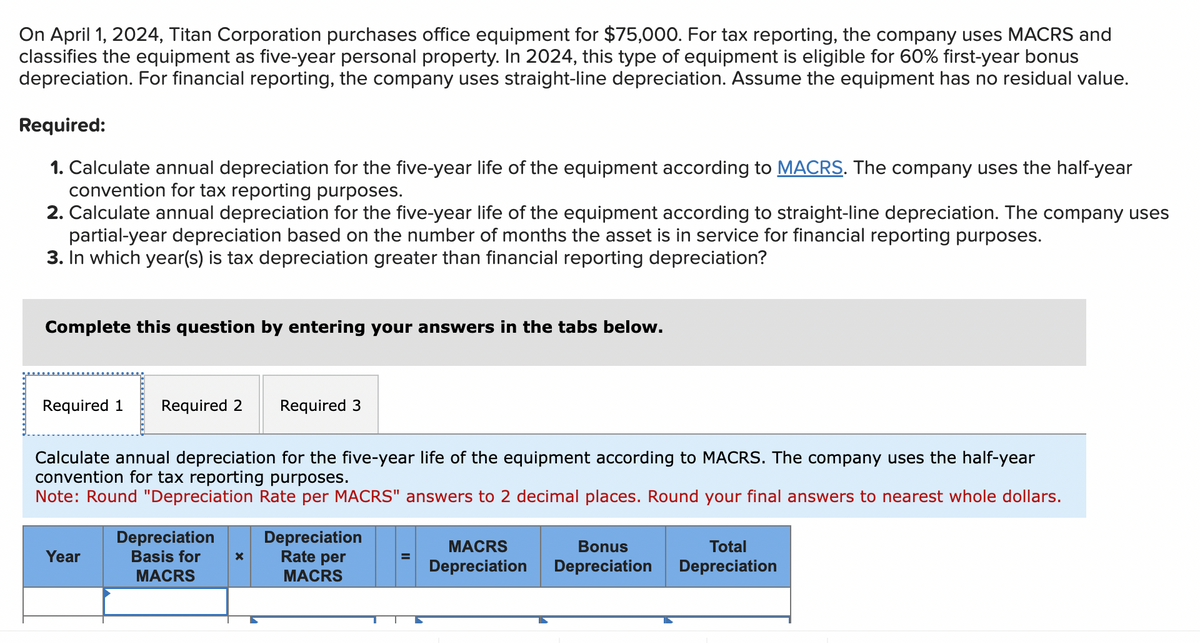 On April 1, 2024, Titan Corporation purchases office equipment for $75,000. For tax reporting, the company uses MACRS and
classifies the equipment as five-year personal property. In 2024, this type of equipment is eligible for 60% first-year bonus
depreciation. For financial reporting, the company uses straight-line depreciation. Assume the equipment has no residual value.
Required:
1. Calculate annual depreciation for the five-year life of the equipment according to MACRS. The company uses the half-year
convention for tax reporting purposes.
2. Calculate annual depreciation for the five-year life of the equipment according to straight-line depreciation. The company uses
partial-year depreciation based on the number of months the asset is in service for financial reporting purposes.
3. In which year(s) is tax depreciation greater than financial reporting depreciation?
Complete this question by entering your answers in the tabs below.
Required 1 Required 2 Required 3
Calculate annual depreciation for the five-year life of the equipment according to MACRS. The company uses the half-year
convention for tax reporting purposes.
Note: Round "Depreciation Rate per MACRS" answers to 2 decimal places. Round your final answers to nearest whole dollars.
Depreciation
Year
Basis for ×
MACRS
Depreciation
Rate per
MACRS
MACRS
Depreciation
Bonus
Depreciation
Total
Depreciation