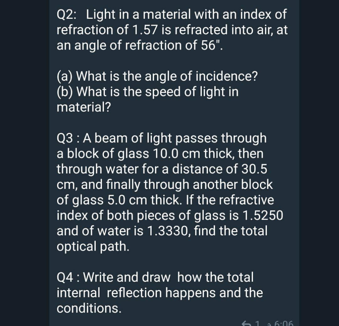 Q2: Light in a material with an index of
refraction of 1.57 is refracted into air, at
an angle of refraction of 56".
(a) What is the angle of incidence?
(b) What is the speed of light in
material?
Q3 :A beam of light passes through
a block of glass 10.0 cm thick, then
through water for a distance of 30.5
cm, and finally through another block
of glass 5.0 cm thick. If the refractive
index of both pieces of glass is 1.5250
and of water is 1.3330, find the total
optical path.
Q4 : Write and draw how the total
internal reflection happens and the
conditions.
6 1
a 6:06
