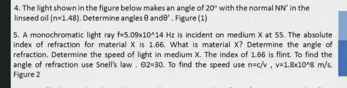 4. The light shown in the figure below makes an angle of 20° with the normal NN' in the
linseed oil (n=1.48). Determine angles 0 ande'. Figure (1)
5. A monochromatic light ray f=5.09x10^14 Hz is incident on medium X at 55. The absolute
index of refraction for material X is 1.66. What is material X? Determine the angle of
refraction. Determine the speed of light in medium X. The index of 1.66 is flint. To find the
angle of refraction use Snell's law. 02-30. To find the speed use n=c/v, v31.8x10^8 m/s.
Figure 2
