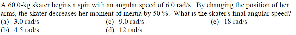 A 60.0-kg skater begins a spin with an angular speed of 6.0 rad/s. By changing the position of her
arms, the skater decreases her moment of inertia by 50 %. What is the skater's final angular speed?
(а) 3.0 гad/s
(b) 4.5 rad/s
(c) 9.0 rad/s
(d) 12 rad/s
(e) 18 rad/s
