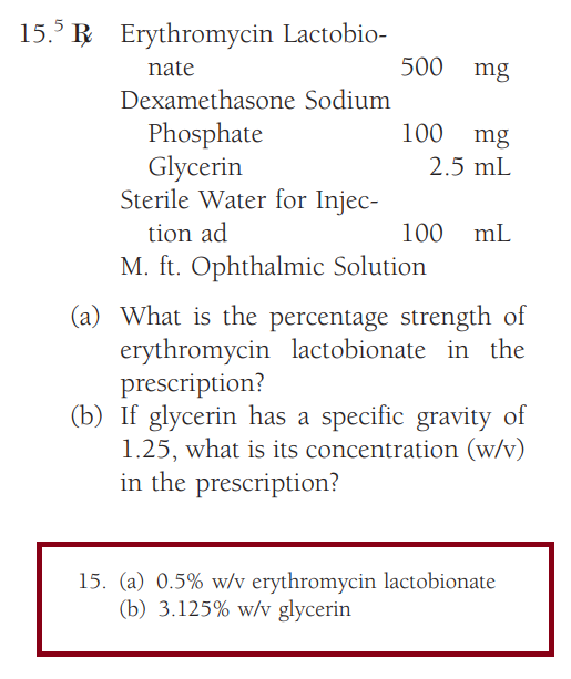 15.5 R Erythromycin Lactobio-
nate
Dexamethasone Sodium
Phosphate
Glycerin
500 mg
100 mg
2.5 mL
Sterile Water for Injec-
tion ad
M. ft. Ophthalmic Solution
100 mL
(a) What is the percentage strength of
erythromycin lactobionate in the
prescription?
(b) If glycerin has a specific gravity of
1.25, what is its concentration (w/v)
in the prescription?
15. (a) 0.5% w/v erythromycin lactobionate
(b) 3.125% w/v glycerin