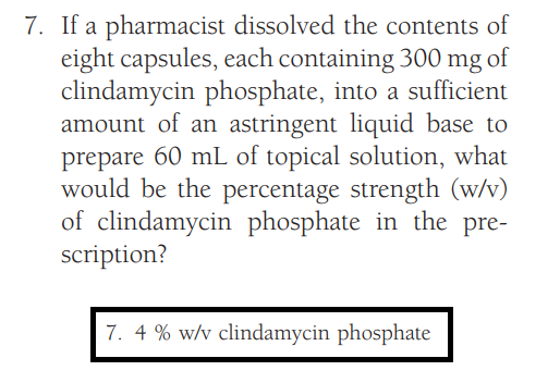 7. If a pharmacist
dissolved the contents of
eight capsules, each containing 300 mg of
clindamycin phosphate, into a sufficient
amount of an astringent liquid base to
prepare 60 mL of topical solution, what
would be the percentage strength (w/v)
of clindamycin phosphate in the pre-
scription?
7. 4% w/v clindamycin phosphate