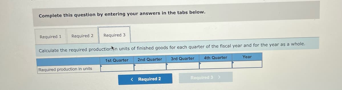 Complete this question by entering your answers in the tabs below.
Required 1
Required 2 Required 3
Calculate the required production in units of finished goods for each quarter of the fiscal year and for the year as a whole.
1st Quarter
2nd Quarter
3rd Quarter
4th Quarter
Year
Required production in units
< Required 2
>
Required 3