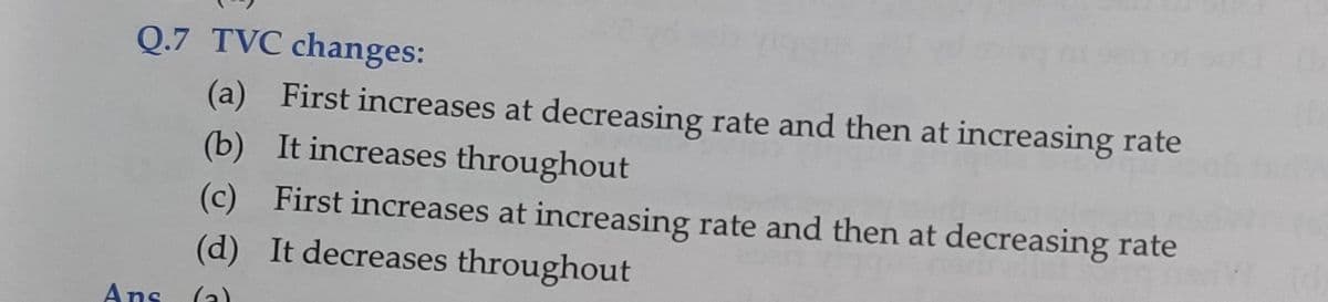 Q.7 TVC changes:
(a) First increases at decreasing rate and then at increasing rate
(b) It increases throughout
(c) First increases at increasing rate and then at decreasing rate
(d) It decreases throughout
Ans
(a)
