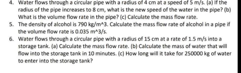 4. Water flows through a circular pipe with a radius of 4 cm at a speed of 5 m/s. (a) If the
radius of the pipe increases to 8 cm, what is the new speed of the water in the pipe? (b)
What is the volume flow rate in the pipe? (c) Calculate the mass flow rate.
5. The density of alcohol is 790 kg/m^3. Calculate the mass flow rate of alcohol in a pipe if
the volume flow rate is 0.035 m^3/s.
6. Water flows through a circular pipe with a radius of 15 cm at a rate of 1.5 m/s into a
storage tank. (a) Calculate the mass flow rate. (b) Calculate the mass of water that will
flow into the storage tank in 10 minutes. (c) How long will it take for 250000 kg of water
to enter into the storage tank?