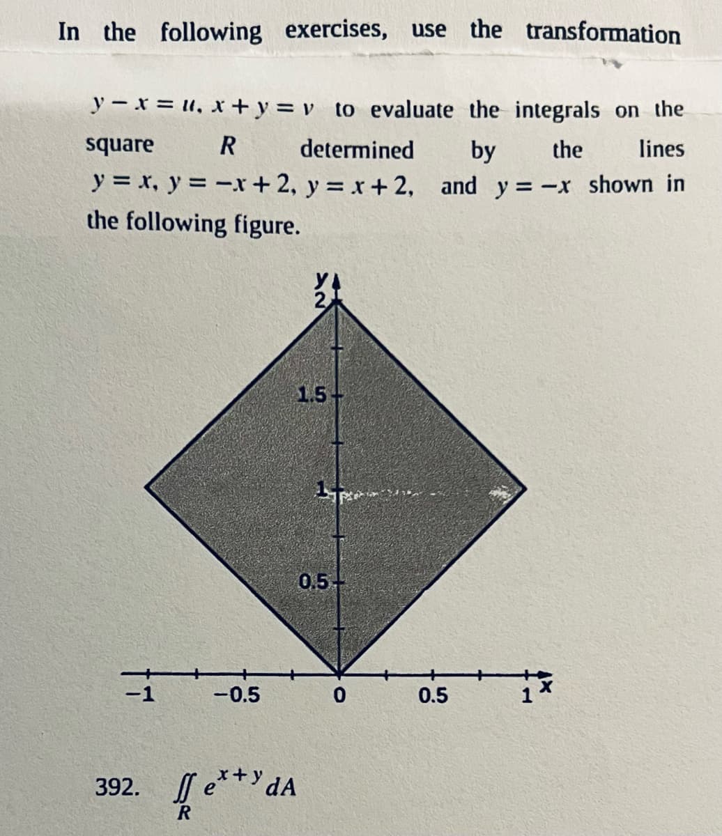 In the following exercises, use the transformation
y-x=u, x+y= v to evaluate the integrals on the
square
determined
R
by the
lines
y = x, y = -x + 2, y = x+2, and y=-x shown in
the following figure.
-1
-0.5
392. fe**dA
R
1.5+
0.5-
0
0.5
→