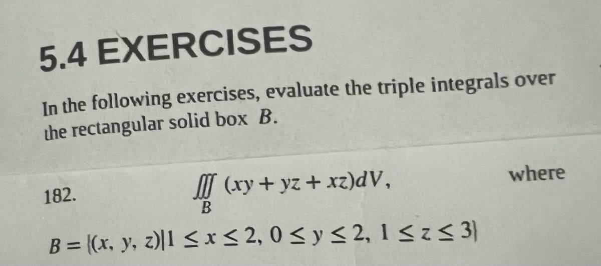 5.4
EXERCISES
In the following exercises, evaluate the triple integrals over
the rectangular solid box B.
182.
(xy + yz + xz)dV,
B
B = ((x, y, z)|1 ≤ x ≤ 2,0 ≤ y ≤ 2, 1 ≤z ≤ 3)
where