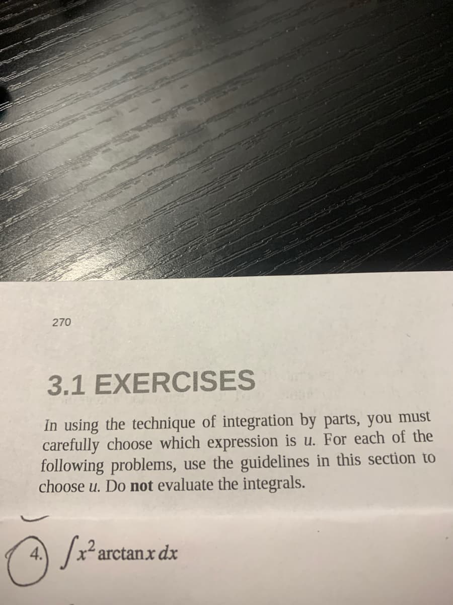 270
3.1 EXERCISES
În using the technique of integration by parts, you must
carefully choose which expression is u. For each of the
following problems, use the guidelines in this section to
choose u. Do not evaluate the integrals.
4.
/x² arctanx dx
