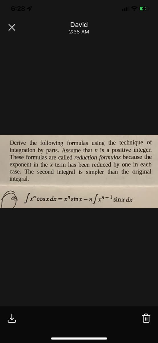 6:28 7
David
2:38 AM
Derive the following formulas using the technique of
integration by parts. Assume that n is a positive integer.
These formulas are called reduction formulas because the
exponent in the x term has been reduced by one in each
case. The second integral is simpler than the original
integral.
49. /x"cosx dx = x" sinx – n
/x"-1 sinx dx
→)
