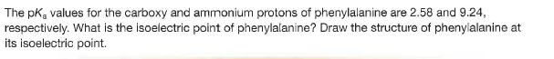 The pk, values for the carboxy and ammonium protons of phenylalanine are 2.58 and 9.24,
respectively. What is the isoelectric point of phenylalanine? Draw the structure of phenylalanine at
its isoelectric point.
