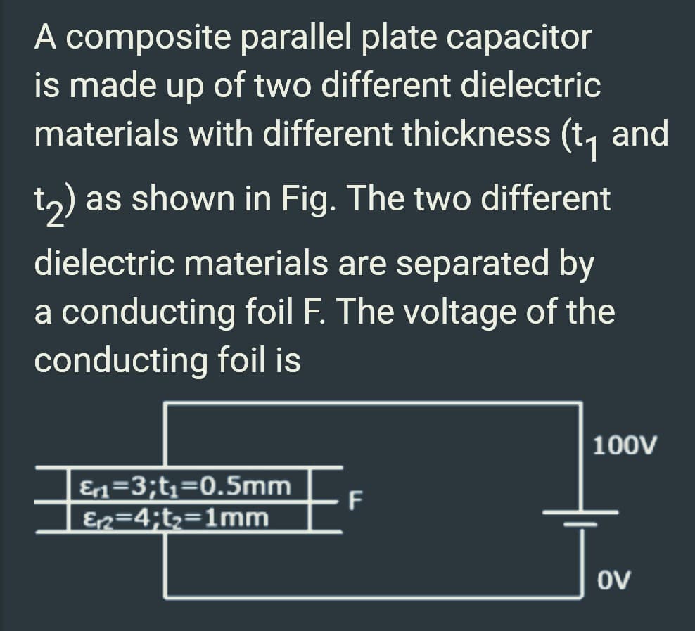 A composite parallel plate capacitor
is made up of two different dielectric
materials with different thickness (t₁ and
t2) as shown in Fig. The two different
dielectric materials are separated by
a conducting foil F. The voltage of the
conducting foil is
EF
Er₁=3;t₁=0.5mm
E₁2=4;t₂=1mm
100V
OV
