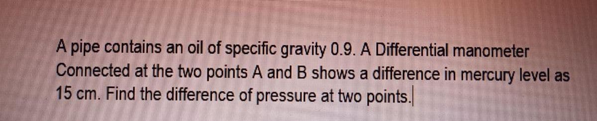 A pipe contains an oil of specific gravity 0.9. A Differential manometer
Connected at the two points A and B shows a difference in mercury level as
15 cm. Find the difference of pressure at two points.